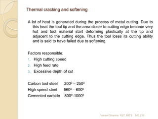 Thermal cracking and softening
A lot of heat is generated during the process of metal cutting. Due to
this heat the tool tip and the area closer to cutting edge become very
hot and tool material start deforming plastically at the tip and
adjacent to the cutting edge. Thus the tool loses its cutting ability
and is said to have failed due to softening.

Factors responsible:
1.

High cutting speed

2.

High feed rate

3.

Excessive depth of cut

Carbon tool steel

2000 – 2500

High speed steel

5600 – 6000

Cemented carbide

8000-10000

Vikrant Sharma FET, MITS

ME 210

 