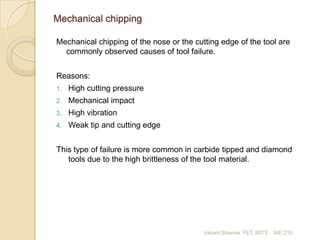 Mechanical chipping
Mechanical chipping of the nose or the cutting edge of the tool are
commonly observed causes of tool failure.

Reasons:
1.

High cutting pressure

2.

Mechanical impact

3.

High vibration

4.

Weak tip and cutting edge

This type of failure is more common in carbide tipped and diamond
tools due to the high brittleness of the tool material.

Vikrant Sharma FET, MITS

ME 210

 