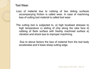 Tool Wear:
Loss of material due to rubbing of two sliding surfaces
accompanying friction is called wear. In case of machining
loss of cutting tool material is called tool wear.
The cutting tool is subjected to, a) high localised stresses b)
high temperature c) sliding of chip along the rake face d)
rubbing of flank surface with freshly machined surface e)
vibration and shock due to improper machining .
Due to above factors the loss of material from the tool body
accelerates and it loses sharp cutting edge.

Vikrant Sharma FET, MITS

ME 210

 