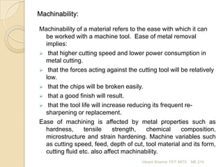 Machinability:
Machinability of a material refers to the ease with which it can
be worked with a machine tool. Ease of metal removal
implies:
 that higher cutting speed and lower power consumption in
metal cutting.
 that the forces acting against the cutting tool will be relatively
low.
 that the chips will be broken easily.
 that a good finish will result.
 that the tool life will increase reducing its frequent resharpening or replacement.
Ease of machining is affected by metal properties such as
hardness,
tensile
strength,
chemical
composition,
microstructure and strain hardening. Machine variables such
as cutting speed, feed, depth of cut, tool material and its form,
cutting fluid etc. also affect machinability.
Vikrant Sharma FET, MITS

ME 210

 