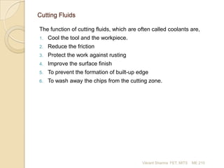 Cutting Fluids
The function of cutting fluids, which are often called coolants are,
1.

Cool the tool and the workpiece.

2.

Reduce the friction

3.

Protect the work against rusting

4.

Improve the surface finish

5.

To prevent the formation of built-up edge

6.

To wash away the chips from the cutting zone.

Vikrant Sharma FET, MITS

ME 210

 