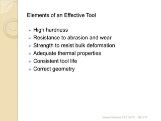 Elements of an Effective Tool


High hardness
 Resistance to abrasion and wear
 Strength to resist bulk deformation
 Adequate thermal properties
 Consistent tool life
 Correct geometry

Vikrant Sharma FET, MITS

ME 210

 