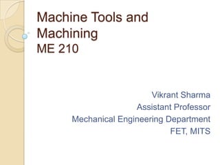 Machine Tools and
Machining
ME 210

Vikrant Sharma
Assistant Professor
Mechanical Engineering Department
FET, MITS

 