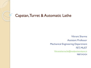 Capstan,Turret & Automatic Lathe
Vikrant Sharma
Assistant Professor
Mechanical Engineering Department
FET, MUST
Vikrantsharma.fet@modyuniversity.ac.in
9887342424
 
