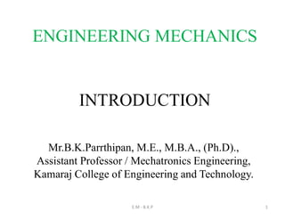 INTRODUCTION
E.M - B.K.P 1
Mr.B.K.Parrthipan, M.E., M.B.A., (Ph.D).,
Assistant Professor / Mechatronics Engineering,
Kamaraj College of Engineering and Technology.
ENGINEERING MECHANICS
 