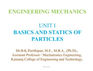 UNIT I
BASICS AND STATICS OF
PARTICLES
E.M - B.K.P
ENGINEERING MECHANICS
Mr.B.K.Parrthipan, M.E., M.B.A., (Ph.D).,
Assistant Professor / Mechatronics Engineering,
Kamaraj College of Engineering and Technology.
 