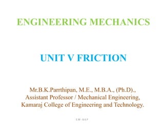 UNIT V FRICTION
E.M - B.K.P
ENGINEERING MECHANICS
Mr.B.K.Parrthipan, M.E., M.B.A., (Ph.D).,
Assistant Professor / Mechanical Engineering,
Kamaraj College of Engineering and Technology.
 