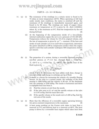 www.rejinpaul.com
www.rejinpaul.com
E 31292
PART B — (5 × 16 = 80 Marks)
11. (a) (i) The resistance of the windings in a certain motor is found to be
75 ohms at room temperature (25°C). When operating at full load
under steady state conditions, the motor is switched off and the
resistance of the windings is immediately measured again, and
found to be 90 ohms. The windings are made of copper whose
resistance at temperature at t°C is given by ]00393.01[0 tRRt +=
where 0R is the resistance at 0°C. Find the temperature by the coil
during full load. (8)
(ii) At the beginning of the compression stroke of a two-cylinder
internal combustion engine the air is at a pressure of 101.325 kPa.
Compression reduces the volume by 1/5 of its original volume, and
the law of compression is given by =2.1
pv constant. If the bore and
stroke of each cylinder is 0.15 m and 0.25 m respectively, determine
the power absorbed in kW by compression strokes when the engine
speed is such that each cylinder undergoes 500 compression strokes
per minute. (8)
Or
(b) (i) The properties of a system, during a reversible constant pressure
non-flow process at 6.1=P bar, changed from /kgm3.0 3
1 =v ,
°= 201T C to /kgm55.0 3
2 =v , C2602 °=T . The specific heat of the
fluid is given by
CkJ/kg
45
75
5.1 °





+
+=
T
Cp
where T is in °C. Determine the heat added, work done, change in
internal energy and change in enthalpy per kg of fluid. (8)
(ii) A nozzle is a device for increasing the velocity of a steadily flowing
stream. At the inlet to a certain nozzle, the enthalpy of the fluid
passing is 3000 kJ/kg and the velocity is 60 m/s. At the discharge
end, the enthalpy is 2762 kJ/kg. The nozzle is horizontal and there
is negligible heat loss from it.
(1) Find the velocity at exit from the nozzle.
(2) If the inlet area is 0.1 m2 and the specific volume at the inlet
is 0.187 m3/kg, find the mass flow rate.
(3) If the specific volume at the nozzle exit is 0.498 m3/kg, find the
exit area of the nozzle. (8)
12. (a) (i) Show that the efficiency of a reversible engine operating between
two given constant temperatures is the maximum. (8)
(ii) A heat pump working on the Carnot cycle takes in heat from a
reservoir at 5°C and delivers heat to a reservoir at 60°C. The heat
pump is driven by a reversible heat engine which takes heat from
www.rejinpaul.comwww.rejinpaul.com
 