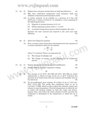 www.rejinpaul.com
www.rejinpaul.com
E 31294
14. (a) (i) Explain how real gases deviate from an ideal gas behaviour. (4)
(ii) Why does isothermal compression need minimum work and
adiabatic compression need maximum work? (4)
(iii) A certain quantity of air initially at a pressure of 8 bar and
280°C has a volume of 0.035 m3. It undergoes a cycle consisting of
the following processes:
(1) Expands at constant pressure to 0.1 m3.
(2) Follows polytropic process with n = 1.4 and
(3) A constant temperature process which completes the cycle.
Evaluate the heat received and rejected in the cycle and cycle
efficiency. (8)
Or
(b) (i) Derive the Clapeyron equation. (8)
(ii) Over a certain range of pressures and temperatures the equation of
a certain substance is given by the relation
3
T
C
p
RT
v −=
where C is constant. Derive an expression for:
(1) The change of enthalpy and
(2) The change of entropy, of this substance in an isothermal
process. (8)
15. (a) (i) Explain the process of cooling and dehumidification. (8)
(ii) Explain with an example evaporative cooling. (8)
Or
(b) (i) Two streams of air 25°C, 50% RH and 25°C, 60% RH are mixed
adiabatically to obtain 0.3 kg/s of dry air at 30°C. Calculate the
amounts of air drawn from both the streams and humidity ratio of
the mixed air. (6)
(ii) An air-conditioned room requires 30 m3/min of air at 1.013 bar,
20°C, 52.5% RH. The steady flow conditioner takes in air at
1.013 bar, 77%RH, which it cools to adjust the moisture content and
reheats to room temperature. Find the temperature to which the air
is cooled and thermal loading on both the cooler and heater.
Assume that a fan before the cooler absorbs 0.5 kW, and that the
condensate is discharged at the temperature to which the air is
cooled. (10)
—————————
www.rejinpaul.comwww.rejinpaul.com
 