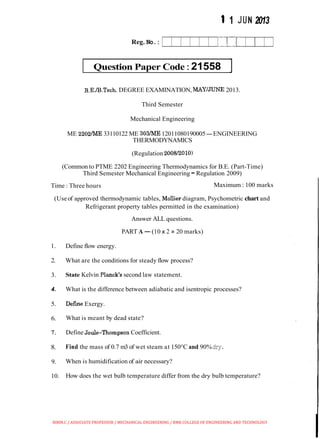 1 1 JUN 2013
Reg. No.:
Question Paper Code:21558 ]
B.E./B.Tech.DEGREE EXAMINATION, MAY/JUNE 2013.
Third Semester
Mechanical Engineering
ME 2202/ME 33110122 ME 303/ME12011080190005-ENGINEERING
THERMODYNAMICS
(Regulation 2008/2010)
(Common to PTME 2202 Engineering Thermodynamics for B.E. (Part-Time)
Third Semester Mechanical Engineering -Regulation 2009)
Time : Three hours Maximum : 100 marks
(Useof approved thermodynamic tables, Mollier diagram, Psychometric chart and
Refrigerant property tables permitted in the examination)
Answer ALL questions.
PART A-(10 x 2 =20 marks)
1. Define flow energy.
2. What are the conditions for steady flow process?
3. State Kelvin Planck's second law statement.
4. What is the difference between adiabatic and isentropic processes?
5. Defme Exergy.
6. What is meant by dead state?
7. Define Joule-Thompson Coefficient.
8. Find the mass of 0.7 m3 of wet steam at 150°C and 90%dry.
9. When is humidification of air necessary?
10. How does the wet bulb temperature differ from the dry bulb temperature?
BIBIN.C / ASSOCIATE PROFESSOR / MECHANICAL ENGINEERING / RMK COLLEGE OF ENGINEERING AND TECHNOLOGY
 