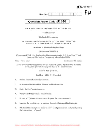 Question Paper Code :51620
Reg. No.:
B.E./B.Tech. DEGREE EXAMINATION, MAYIJUNE 2014.
I
Third Semester
~echanicalEngineering
ME 2202ME 33ME 12011080190005110122 ME 3031AT 2203lAT 361
10122 AU 302 -ENGINEERING THERMODYNAMICS
(Common to Automobile Engineering)
(Regulations 200812010)
(Common to PTME 2202 Engineering Thermodynamics for B.E. (Part-Time)Thud
Semester Mechanical Engineering - Regulation 2009)
Time : Three hours Maximum : 100 marks
(Use of approved thermodynamics tables, Mollier diagram, Psychometric chart and
Refrigerant property tables permitted i n the Examination)
Answer ALL questions.
PART A- (10 x 2 = 20 marks)
1. Define: Thermodynamic Equilibrium.
2. Differentiate between Point function and Path function.
3. State: Kelvin-Planck statement.
4. Write Carnot theorem and its corollaries.
5. Draw a p-T (pressure-temperature) diagram for a pure substance.
6. Mention the possible ways to increase thermal efficiency of Rankine cycle
7. What are the assumptions made to derive ideal gas equation analytically using
the kinetic theory of gases?
BIBIN.C / ASSOCIATE PROFESSOR / MECHANICAL ENGINEERING / RMK COLLEGE OF ENGINEERING AND TECHNOLOGY
 