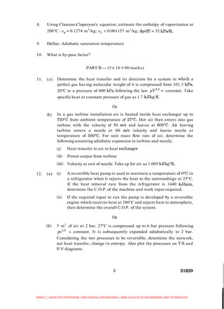 8. Using Clausius-Claperyon's equation, estimate the enthalpy of vaporization at
200°C: u, = 0.1274 m3
/kg; ui = 0.001157 m3
/kg; dp/dT = 32 kPa/K.
9. Define: Adiabatic saturation temperature
10. What is by-pass factor?
PART B -(5 x 16 = 80 marks)
11. (a) Determine the heat transfer and its direction for a system in whch a
perfect gas having molecular weight of 6 is compressed from 101.3 kPa,
20°C to a pressure of 600 kPa following the law pV13= constant. Take
specific heat at constant pressure of gas as 1.7 kJ/kg.K.
(b) In a gas turbine installation air is heated inside heat exchanger up to
750°C from ambient temperature of 2I0C. Hot air then enters into gas
turbine with the velocity of 50 m/s and leaves at 600°C. Air leaving
turbine enters a nozzle at 60 m/s velocity and leaves nozzle at
temperature of 500°C. For unit mass flow rate of air, determine the
following assuming adiabatic expansion in turbine and nozzle,
(i) Heat transfer to air in heat exchanger
(ii) Power output from turbine
(iii) Velocity at exit of nozzle. Take cp for air as 1.005 kJ/kg°K.
12. (a) (i) A reversible heat pump is used to maintain a temperature of 0°C in
a refrigerator when it rejects the heat to the surroundings at 25°C.
If the heat removal rate from the refrigerator is 1440 kJ/min,
determine the C.O.P. of the machine and work input required.
(ii) If the required input to run the pump is developed by a reversible
engine which receives heat at 380°C and rejects heat to atmosphere,
then determine the overall C.O.P. of the system.
(b) 5 m3
of air at 2 bar, 27°C is compressed up to 6 bar pressure following
~ I J ' - ~= constant. It is subsequently expanded adiabatically to 2 bar.
Considering the two processes to be reversible, determine the network,
net heat transfer, change in entropy. Also plot the processes on T-S and
P-V diagrams.
BIBIN.C / ASSOCIATE PROFESSOR / MECHANICAL ENGINEERING / RMK COLLEGE OF ENGINEERING AND TECHNOLOGY
 
