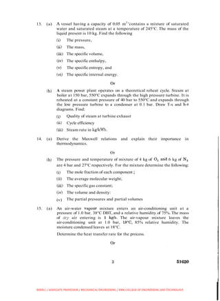 13. (a) A vessel having a capacity of 0.05 m3
'contains a mixture of saturated
water and saturated steam at a temperature of 245°C. The mass of the
liquid present is 10 kg. Find the following
(i) The pressure,
(ii) The mass,
(iii) The specific volume,
(iv) The specific enthalpy,
(v) The specific entropy, and
(vi) The specific internal energy.
(b) A steam power plant operates on a theoretical reheat cycle. Steam at
boiler at 150 bar, 550°C expands through the high pressure turbine. It is
reheated at a constant pressure of 40 bar to 550°C and expands through
the low pressure turbine to a condenser at 0.1 bar. Draw T-s and h-s
diagrams. Find:
(i) Quality of steam at turbine exhaust
(ii) Cycle efficiency
(iii) Steam rate in Irg'kWh.
14. (a) Derive the Maxwell relations and explain their importance in
thermodynamics.
Or
(b) The pressure and temperature of mixture of 4 kg of 0, ankl 6 kg of N,
are 4 bar and 27°C respectively. For the mixture determine the following:
(i) The mole fraction of each component ;
(ii) The average molecular weight;
(iii) The specificgas constant;
(iv) The volume and density:
(v) The partial pressures and partial volumes
15. (a) An air-water vapour mixture enters an air-conditioning unit at a
pressure of 1.0 bar. 38°C DBT, and a relative humidity of 75%. The mass
of dry air entering is 1 kgls. The air-vapour mixture leaves the
air-conditioning unit at 1.0 bar, 18"C, 85% relative humidity. The
moisture condensed leaves at 18°C.
Determine the heat transfer rate for the process.
BIBIN.C / ASSOCIATE PROFESSOR / MECHANICAL ENGINEERING / RMK COLLEGE OF ENGINEERING AND TECHNOLOGY
 