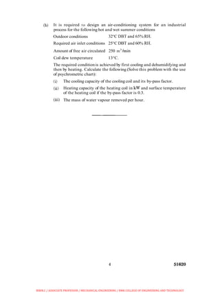 (b) It is required to design an air-conditioning system for an industrial
process for the following hot and wet summer conditions
Outdoor conditions 32°C DBT and 65% RH.
Required air inlet conditions 25°C DBT and 60% RH.
Amount of free air circulated 250 m3
Imin
Coil dew temperature 13°C.
The required condition is achieved by first cooling and dehumidifying and
then by heating. Calculate the following (Solve this problem with the use
of psychrometric chart):
(i) The cooling capacity of the cooling coil and its by-pass factor.
(ii! Heating capacity of the heating coil in kW and surface temperature
of the heating coil if the by-pass factor is 0.3.
(iii) The mass of water vapour removed per hour.
BIBIN.C / ASSOCIATE PROFESSOR / MECHANICAL ENGINEERING / RMK COLLEGE OF ENGINEERING AND TECHNOLOGY
 