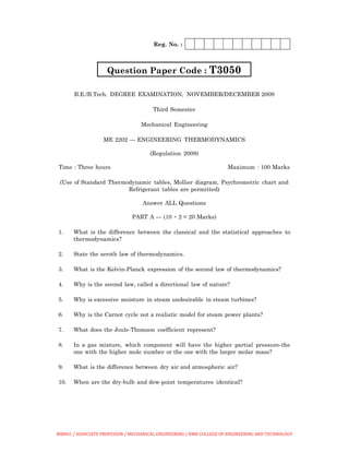 Reg. No. :
Question Paper Code : T3050
B.E./B.Tech. DEGREE EXAMINATION, NOVEMBER/DECEMBER 2009
Third Semester
Mechanical Engineering
ME 2202 — ENGINEERING THERMODYNAMICS
(Regulation 2008)
Time : Three hours Maximum : 100 Marks
(Use of Standard Thermodynamic tables, Mollier diagram, Psychrometric chart and
Refrigerant tables are permitted)
Answer ALL Questions
PART A — (10 × 2 = 20 Marks)
1. What is the difference between the classical and the statistical approaches to
thermodynamics?
2. State the zeroth law of thermodynamics.
3. What is the Kelvin-Planck expression of the second law of thermodynamics?
4. Why is the second law, called a directional law of nature?
5. Why is excessive moisture in steam undesirable in steam turbines?
6. Why is the Carnot cycle not a realistic model for steam power plants?
7. What does the Joule-Thomson coefficient represent?
8. In a gas mixture, which component will have the higher partial pressure-the
one with the higher mole number or the one with the larger molar mass?
9. What is the difference between dry air and atmospheric air?
10. When are the dry-bulb and dew-point temperatures identical?
BIBIN.C / ASSOCIATE PROFESSOR / MECHANICAL ENGINEERING / RMK COLLEGE OF ENGINEERING AND TECHNOLOGY
 