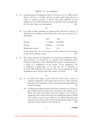2 T 3050
PART B — (5 × 16 = 80 Marks)
11. (a) A reciprocating air compressor takes in 2 m3
/min air at 0.11 MPa, 293 K
which it delivers at 1.5 MPa, 384 K to an after cooler where the air is
cooled at constant pressure to 298 K. The power absorbed by the
compressor is 4.15 kW. Determine the heat transfer in (i) the compressor
(ii) the cooler. State your assumptions. (16)
Or
(b) In a turbo machine handling an incompressible fluid with a density of
1000 kg/m3
the conditions of the fluid at the rotor entry and exit are as
given below :
Inlet Exit
Pressure 1 .15 MPa 0.05 MPa
Velocity 30 m/sec 15.5 m/sec
Height above datum 10 m 2 m
If the volume flow rate of the fluid is 40 m3/s, estimate the net energy
transfer from the fluid as work. (16)
12. (a) The interior lighting of refrigerators is provided by incandescent lamps
whose switches are actuated by the opening of the refrigerator door.
Consider a refrigerator whose 40W light bulb remains on continuously as
a result of a malfunction of the switch. If the refrigerator has
a coefficient of performance of 1.3 and the cost of electricity is
Rs. 8 per kWh, determine the increase in the energy consumption of the
refrigerator and its cost per year if the switch is not fixed. (16)
Or
(b) (i) A Carnot heat engine receives 650 kJ of heat from a source of
unknown temperature and rejects 250 kJ of it to a sink at 297 K.
Determine the temperature of the source and the thermal efficiency
of the heat engine. (6)
(ii) A Carnot heat engine receives heat from a reservoir at 1173 K at a
rate of 800 kJ/min and rejects the waste heat to the ambient air at
300 K. The entire work output of the heat engine is used to drive a
refrigerator that removes heat from the refrigerated space at 268 K
and transfers it to the same ambient air at 300 K. Determine the
maximum rate of heat removal from the refrigerated space and the
total rate of heat rejection to the ambient air. (10)
BIBIN.C / ASSOCIATE PROFESSOR / MECHANICAL ENGINEERING / RMK COLLEGE OF ENGINEERING AND TECHNOLOGY
 