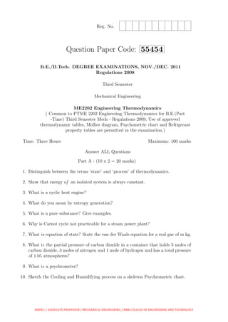 Reg. No.
Question Paper Code: 55454
B.E./B.Tech. DEGREE EXAMINATIONS, NOV./DEC. 2011
Regulations 2008
Third Semester
Mechanical Engineering
ME2202 Engineering Thermodynamics
( Common to PTME 2202 Engineering Thermodynamics for B.E.(Part
-Time) Third Semester Mech - Regulations 2009; Use of approved
thermodynamic tables, Mollier diagram, Psychometric chart and Refrigerant
property tables are permitted in the examination.)
Time: Three Hours Maximum: 100 marks
Answer ALL Questions
Part A - (10 x 2 = 20 marks)
1. Distinguish between the terms ‘state’ and ‘process’ of thermodynamics.
2. Show that energy of an isolated system is always constant.
3. What is a cyclic heat engine?
4. What do you mean by entropy generation?
5. What is a pure substance? Give examples.
6. Why is Carnot cycle not practicable for a steam power plant?
7. What is equation of state? State the van der Waals equation for a real gas of m kg.
8. What is the partial pressure of carbon dioxide in a container that holds 5 moles of
carbon dioxide, 3 moles of nitrogen and 1 mole of hydrogen and has a total pressure
of 1.05 atmospheres?
9. What is a psychrometer?
10. Sketch the Cooling and Humidifying process on a skeleton Psychrometric chart.
BIBIN.C / ASSOCIATE PROFESSOR / MECHANICAL ENGINEERING / RMK COLLEGE OF ENGINEERING AND TECHNOLOGY
 