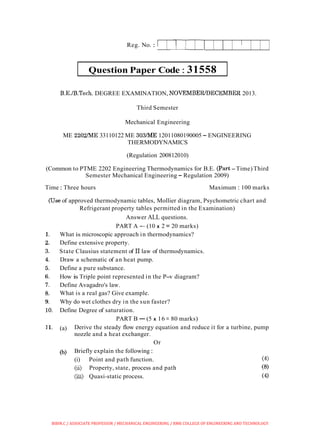 Question Paper Code : 31558
Reg. No. : 1
B.E.1B.Tech. DEGREE EXAMINATION, NOVEMBERIDECEMBER 2013.
I
Third Semester
Mechanical Engineering
ME 2202ME 33110122 ME 303/ME 12011080190005 - ENGINEERING
THERMODYNAMICS
(Regulation 200812010)
(Common to PTME 2202 Engineering Thermodynamics for B.E. (Part -Time) Third
Semester Mechanical Engineering - Regulation 2009)
Time : Three hours Maximum : 100 marks
(Use of approved thermodynamic tables, Mollier diagram, Psychometric chart and
Refrigerant property tables permitted in the Examination)
Answer ALL questions.
PART A -(10 x 2 = 20 marks)
What is microscopic approach in thermodynamics?
Define extensive property.
State Clausius statement of I1law of thermodynamics.
Draw a schematic of an heat pump.
Define a pure substance.
How is Triple point represented in the P-v diagram?
Define Avagadro's law.
What is a real gas? Give example.
Why do wet clothes dry in the sun faster?
Define Degree of saturation.
PART B -(5 x 16 = 80 marks)
(a) Derive the steady flow energy equation and reduce it for a turbine, pump
nozzle and a heat exchanger.
Or
(b) Briefly explain the following :
(i) Point and path function. (4)
(ii) Property, state, process and path (8)
(iii) Quasi-static process. (4)
BIBIN.C / ASSOCIATE PROFESSOR / MECHANICAL ENGINEERING / RMK COLLEGE OF ENGINEERING AND TECHNOLOGY
 