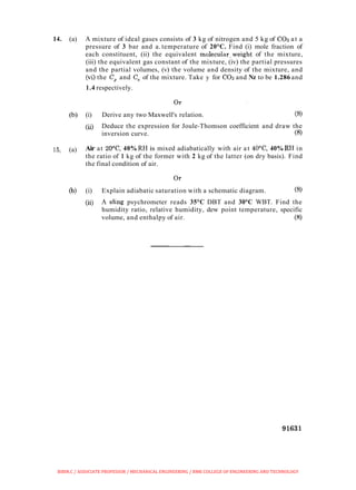 14. (a) A mixture of ideal gases consists of 3 kg of nitrogen and 5 kg of COz at a
pressure of 3 bar and a. temperature of 20°C. Find (i) mole fraction of
each constituent, (ii) the equivalent molecular,weight of the mixture,
(iii) the equivalent gas constant of the mixture, (iv) the partial pressures
and the partial volumes, (v) the volume and density of the mixture, and
(vi) the C, and C, of the mixture. Take y for COz and Nz to be 1.286 and
1.4 respectively.
(b) (i) Derive any two Maxwell's relation. (8)
(ii) Deduce the expression for Joule-Thomson coefficient and draw the
inversion curve. (8)
15.. (a) Air at 20°C, 40% RH is mixed adiabatically with air at 4@C, 40% RH in
the ratio of 1 kg of the former with 2 kg of the latter (on dry basis). Find
the final condition of air.
(b) (i) Explain adiabatic saturation with a schematic diagram. (8)
(ii) A shng psychrometer reads 35°C DBT and 30°C WBT. Find the
humidity ratio, relative humidity, dew point temperature, specific
volume, and enthalpy of air. (8)
BIBIN.C / ASSOCIATE PROFESSOR / MECHANICAL ENGINEERING / RMK COLLEGE OF ENGINEERING AND TECHNOLOGY
 