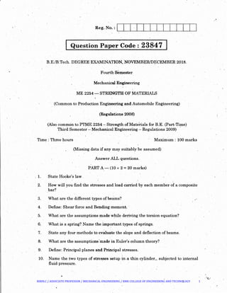 r
Reg. No. : J I I J I I j I j J I J J
Question,paper Code :. 23847. . )
B.E./B.Tech. DEGREE EXAMINATION, .NOVEMBER/DECEMBER 2018.. . 
Fourth semester
MechanicalEngineering
ME 2254- STRENGTH OF MATERIALS
(Common to Production Engineering and Automobile Engineering)
(Regulations 2008)
(Also common to PTME 2254 -Strength ofMatehals for B.E. (Part-Time)
.Third Semeste~ - Mechanical Engineering - Regulations 2009) ·
Time: Three hours Maximum: 100 marks
(Missing data if any may suitably be assumed)
AnswerALL questions.
PART A-(10 x 2 =20 marks)
. 1. State Hooke's law

2. How will you find the stresses and load carried by each member of a composite
bar?
3. What are the different types of be~ms?
4. Define: Shear force and Bending moment. ·.
5. What are the assumptions made while deriving the torsion equation?
6. What is a spring? Name theimportant types of springs.
7. State any four methods to evaluate the slope and deflection of beams.
8. What are the assumptions'mad~ in Euler's column theory?
9. Define: Principal planes and Principal stresses.
10.. Name the tw{) types of stre~ses setup. in.a thin cylinder, subjected to internal
fluid pres~ure.
.•
BIBIN.C / ASSOCIATE PROFESSOR / MECHANICAL ENGINEERING / RMK COLLEGE OF ENGINEERING AND TECHNOLOGY 1
 