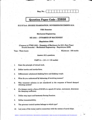 Question Paper Code : 23850 .I
B.E./B.T~ch. ·DEGREE EXAMINATION, NOVEMBER/DECEMBER 2018.
·Fifth Semester
·Mechanical Engineering
ME 2302- DYN~CS OF MACHINERY
(Regulations 2008)
(Common to PTME 2302- Dynamics of Machinery for B.E. (Part-Time)
Four:th Semester- Mechanical Engineering - Regulations 2009)
Time : Three hours Maximum: 100 marks
Answer ALL questions.
PART A,_ (10 x 2 =20 marks)
L State:the principle of virtual work.
2. Define inertia and inert~a force.
3. Differentiate·un~alanced shaking force and shaking couple.
4. ·What do you understand by b~ancing of revolving masses?
•
5. Why transient solution is not considered in the ·response of forced damped
vibrating system?_
6. If a damper exerts a force of 30 kN at a speed of 2 m/sec, movement, determine
the damping coefficient. .
7. Define step input and harmonic: forcing function.
8. Define transmissibility.
9. The governor control system belongs to which type?
10. List some of the terms used in connection with the motion of naval ships.
BIBIN.C / ASSOCIATE PROFESSOR / MECHANICAL ENGINEERING / RMK COLLEGE OF ENGINEERING AND TECHNOLOGY 1
 