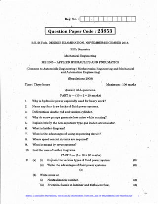I Que~tion Paper Code : 2S853 I
B.E./B.Tech. DEGREE EXAMINATION, NOVEMBER/DECEMBER 2018.
Fifth Semester
Mechanical Engineering
ME 2305- APPLIED HYDRAULICS AND PNEUMATICS
(Common to Automobile Engineeri.D.g I Mechatronics Engineering and Mechanical
· and Automation Engineering)
(Regulations 2008)
Time : Three hours Maximum: 100 marks
~swer ALL questions.
PART A-.- (10 x 2 = 20 marks)
1. Why is hydraulic·power especially used for heavy work?
2. Name anyfour draw bac!rs of fluid power systems.
3. · Differentiate double rod and tandem cylinder.
4. Why do screw pumps generate. less noise while running?
5·. Explain briefly the non-separator type gas loaded accumulator.
6. What is ladder diagram?
7. What is the advantages of using sequencing circuit?·
8. Where speed control circuits are required?
9. . What is meant by servo systems?·
10. List the uses of ladder diagrams.
PART B ~ (5 x 16 =80 marks)
. .
11. (a) (i) .Explain the various types of fluid power sysj;em.
(ii) Write the advantages offluid power systems.
Or
(b) · Write note! on
(i)
(ii)
Neutralization number.
' '
Frictional losses in laminar and turbulent flow.
(8)
(8)
(8)
(8)
' .
BIBIN.C / ASSOCIATE PROFESSOR / MECHANICAL ENGINEERING / RMK COLLEGE OF ENGINEERING AND TECHNOLOGY 1
 