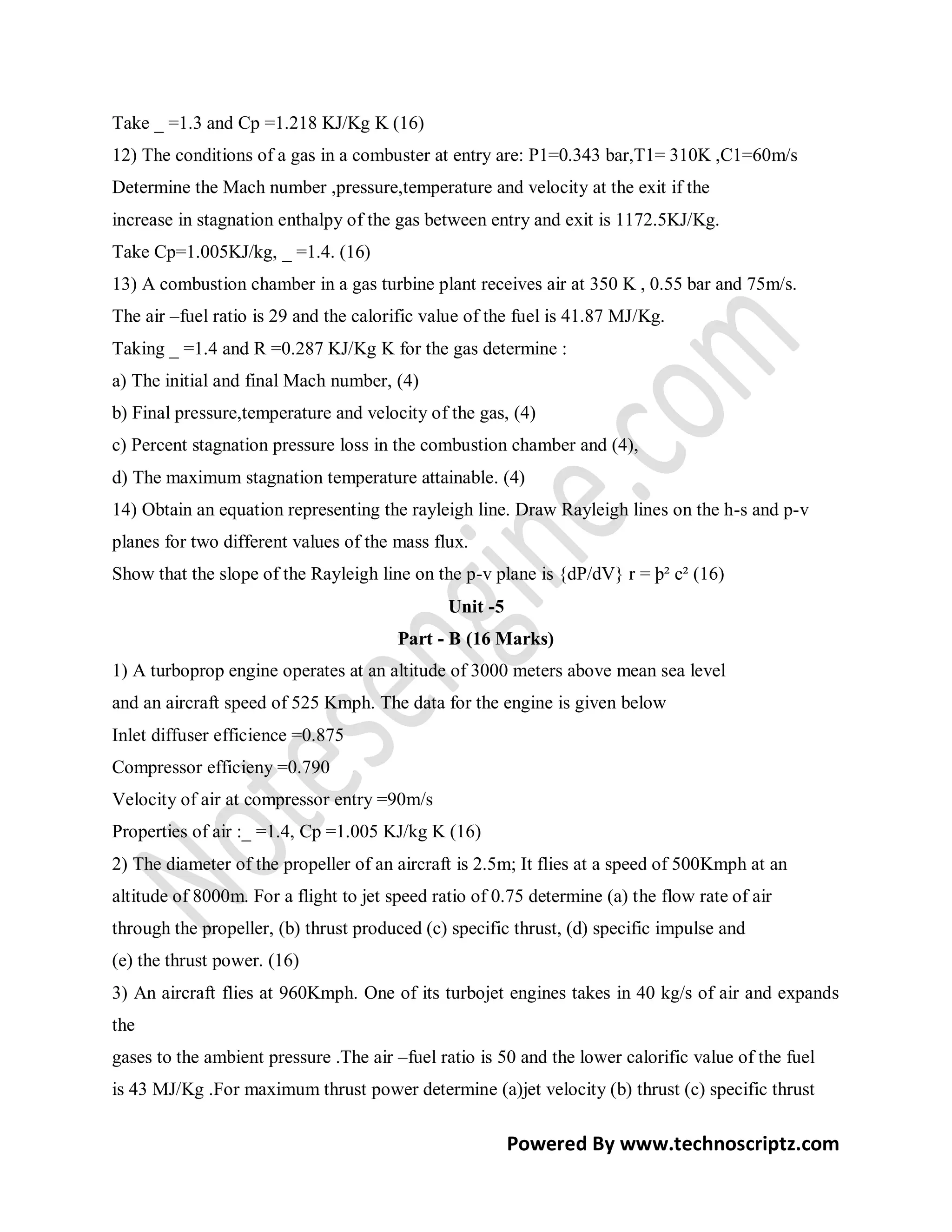 Take _ =1.3 and Cp =1.218 KJ/Kg K (16)
12) The conditions of a gas in a combuster at entry are: P1=0.343 bar,T1= 310K ,C1=60m/s
Determine the Mach number ,pressure,temperature and velocity at the exit if the
increase in stagnation enthalpy of the gas between entry and exit is 1172.5KJ/Kg.
Take Cp=1.005KJ/kg, _ =1.4. (16)
13) A combustion chamber in a gas turbine plant receives air at 350 K , 0.55 bar and 75m/s.
The air –fuel ratio is 29 and the calorific value of the fuel is 41.87 MJ/Kg.
Taking _ =1.4 and R =0.287 KJ/Kg K for the gas determine :
a) The initial and final Mach number, (4)
b) Final pressure,temperature and velocity of the gas, (4)
c) Percent stagnation pressure loss in the combustion chamber and (4),
d) The maximum stagnation temperature attainable. (4)
14) Obtain an equation representing the rayleigh line. Draw Rayleigh lines on the h-s and p-v
planes for two different values of the mass flux.
Show that the slope of the Rayleigh line on the p-v plane is {dP/dV} r = þ² c² (16)
                                               Unit -5
                                        Part - B (16 Marks)
1) A turboprop engine operates at an altitude of 3000 meters above mean sea level
and an aircraft speed of 525 Kmph. The data for the engine is given below
Inlet diffuser efficience =0.875
Compressor efficieny =0.790
Velocity of air at compressor entry =90m/s
Properties of air :_ =1.4, Cp =1.005 KJ/kg K (16)
2) The diameter of the propeller of an aircraft is 2.5m; It flies at a speed of 500Kmph at an
altitude of 8000m. For a flight to jet speed ratio of 0.75 determine (a) the flow rate of air
through the propeller, (b) thrust produced (c) specific thrust, (d) specific impulse and
(e) the thrust power. (16)
3) An aircraft flies at 960Kmph. One of its turbojet engines takes in 40 kg/s of air and expands
the
gases to the ambient pressure .The air –fuel ratio is 50 and the lower calorific value of the fuel
is 43 MJ/Kg .For maximum thrust power determine (a)jet velocity (b) thrust (c) specific thrust

                                                         Powered By www.technoscriptz.com
 