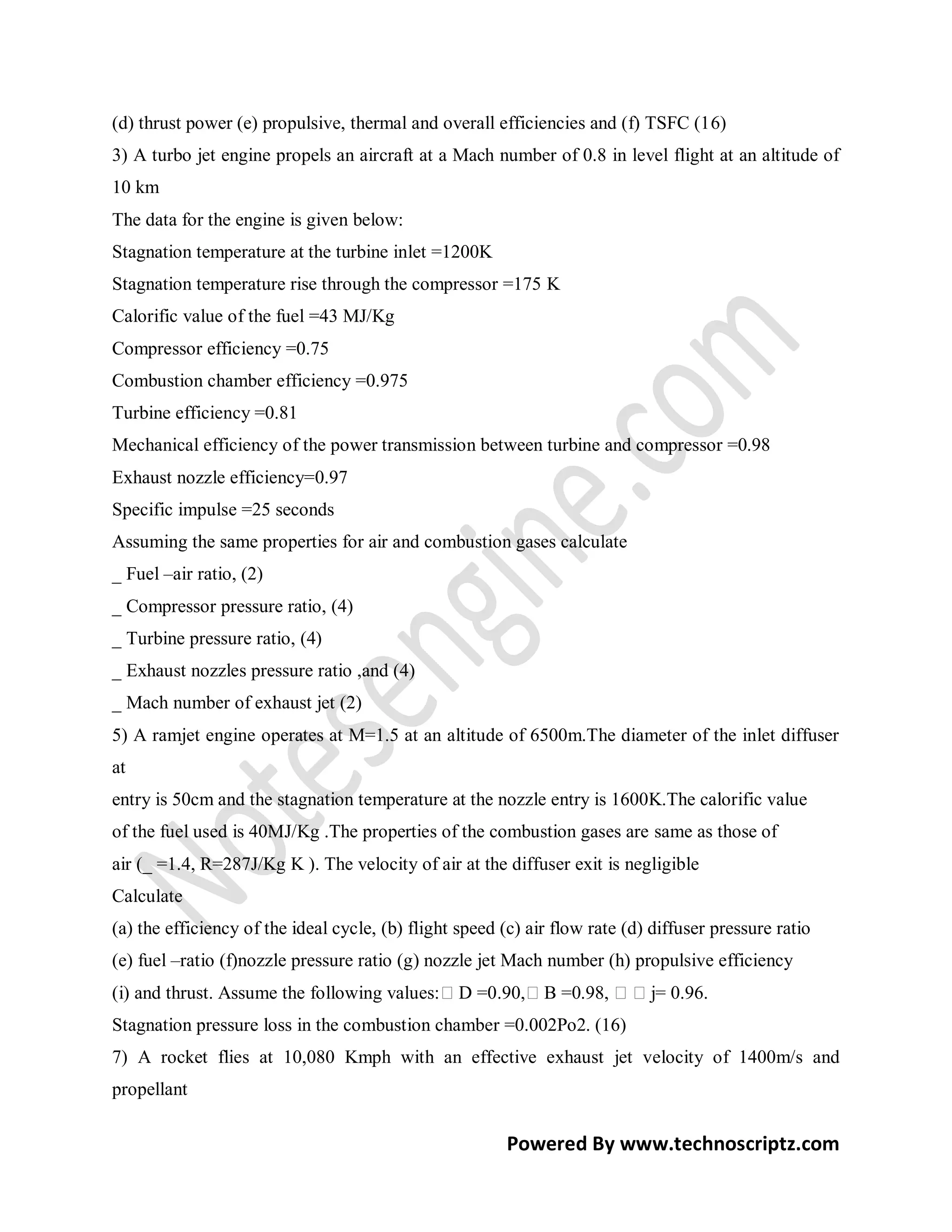 (d) thrust power (e) propulsive, thermal and overall efficiencies and (f) TSFC (16)
3) A turbo jet engine propels an aircraft at a Mach number of 0.8 in level flight at an altitude of
10 km
The data for the engine is given below:
Stagnation temperature at the turbine inlet =1200K
Stagnation temperature rise through the compressor =175 K
Calorific value of the fuel =43 MJ/Kg
Compressor efficiency =0.75
Combustion chamber efficiency =0.975
Turbine efficiency =0.81
Mechanical efficiency of the power transmission between turbine and compressor =0.98
Exhaust nozzle efficiency=0.97
Specific impulse =25 seconds
Assuming the same properties for air and combustion gases calculate
_ Fuel –air ratio, (2)
_ Compressor pressure ratio, (4)
_ Turbine pressure ratio, (4)
_ Exhaust nozzles pressure ratio ,and (4)
_ Mach number of exhaust jet (2)
5) A ramjet engine operates at M=1.5 at an altitude of 6500m.The diameter of the inlet diffuser
at
entry is 50cm and the stagnation temperature at the nozzle entry is 1600K.The calorific value
of the fuel used is 40MJ/Kg .The properties of the combustion gases are same as those of
air (_ =1.4, R=287J/Kg K ). The velocity of air at the diffuser exit is negligible
Calculate
(a) the efficiency of the ideal cycle, (b) flight speed (c) air flow rate (d) diffuser pressure ratio
(e) fuel –ratio (f)nozzle pressure ratio (g) nozzle jet Mach number (h) propulsive efficiency
(i) and thrust. Assume the following values:D =0.90,B =0.98, j= 0.96.
Stagnation pressure loss in the combustion chamber =0.002Po2. (16)
7) A rocket flies at 10,080 Kmph with an effective exhaust jet velocity of 1400m/s and
propellant

                                                         Powered By www.technoscriptz.com
 