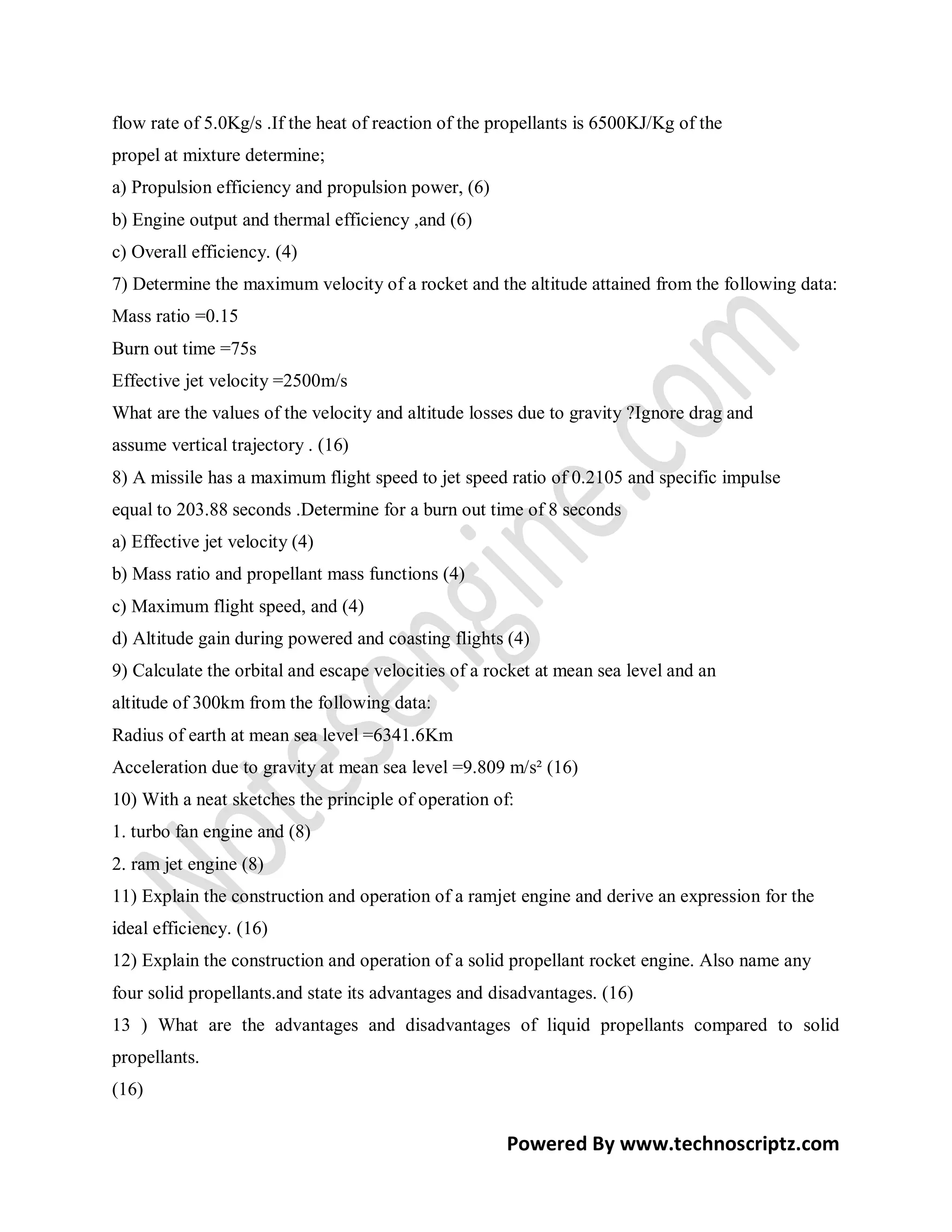flow rate of 5.0Kg/s .If the heat of reaction of the propellants is 6500KJ/Kg of the
propel at mixture determine;
a) Propulsion efficiency and propulsion power, (6)
b) Engine output and thermal efficiency ,and (6)
c) Overall efficiency. (4)
7) Determine the maximum velocity of a rocket and the altitude attained from the following data:
Mass ratio =0.15
Burn out time =75s
Effective jet velocity =2500m/s
What are the values of the velocity and altitude losses due to gravity ?Ignore drag and
assume vertical trajectory . (16)
8) A missile has a maximum flight speed to jet speed ratio of 0.2105 and specific impulse
equal to 203.88 seconds .Determine for a burn out time of 8 seconds
a) Effective jet velocity (4)
b) Mass ratio and propellant mass functions (4)
c) Maximum flight speed, and (4)
d) Altitude gain during powered and coasting flights (4)
9) Calculate the orbital and escape velocities of a rocket at mean sea level and an
altitude of 300km from the following data:
Radius of earth at mean sea level =6341.6Km
Acceleration due to gravity at mean sea level =9.809 m/s² (16)
10) With a neat sketches the principle of operation of:
1. turbo fan engine and (8)
2. ram jet engine (8)
11) Explain the construction and operation of a ramjet engine and derive an expression for the
ideal efficiency. (16)
12) Explain the construction and operation of a solid propellant rocket engine. Also name any
four solid propellants.and state its advantages and disadvantages. (16)
13 ) What are the advantages and disadvantages of liquid propellants compared to solid
propellants.
(16)

                                                      Powered By www.technoscriptz.com
 