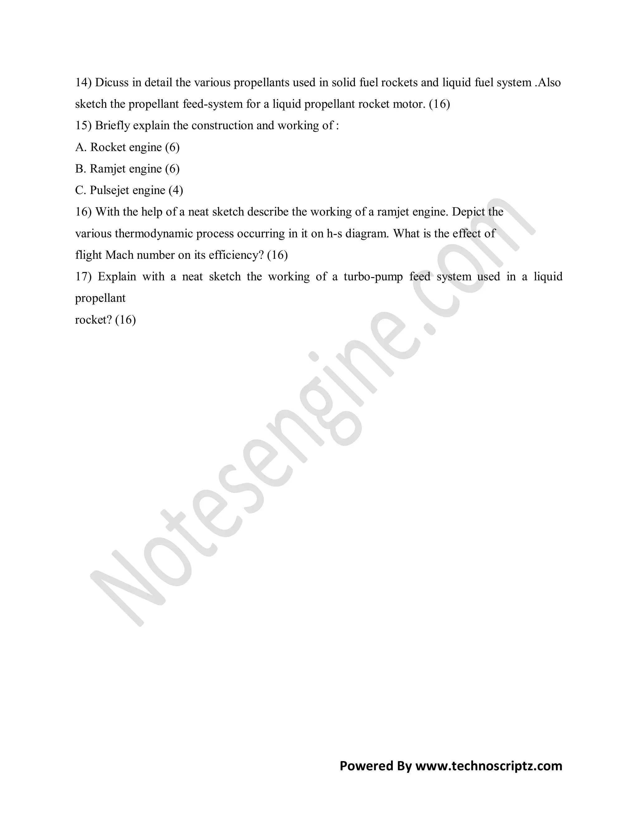 14) Dicuss in detail the various propellants used in solid fuel rockets and liquid fuel system .Also
sketch the propellant feed-system for a liquid propellant rocket motor. (16)
15) Briefly explain the construction and working of :
A. Rocket engine (6)
B. Ramjet engine (6)
C. Pulsejet engine (4)
16) With the help of a neat sketch describe the working of a ramjet engine. Depict the
various thermodynamic process occurring in it on h-s diagram. What is the effect of
flight Mach number on its efficiency? (16)
17) Explain with a neat sketch the working of a turbo-pump feed system used in a liquid
propellant
rocket? (16)




                                                        Powered By www.technoscriptz.com
 