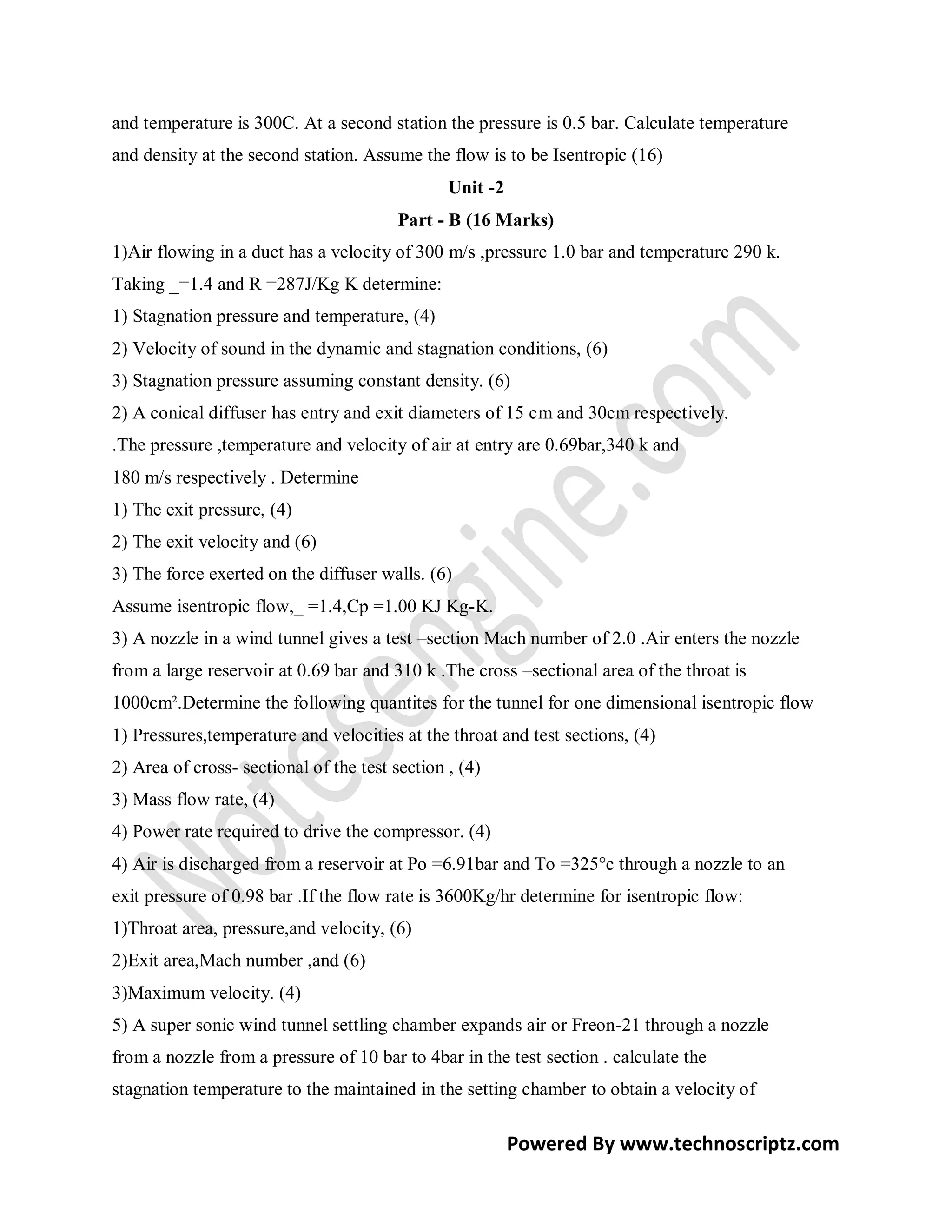 and temperature is 300C. At a second station the pressure is 0.5 bar. Calculate temperature
and density at the second station. Assume the flow is to be Isentropic (16)
                                                Unit -2
                                         Part - B (16 Marks)
1)Air flowing in a duct has a velocity of 300 m/s ,pressure 1.0 bar and temperature 290 k.
Taking _=1.4 and R =287J/Kg K determine:
1) Stagnation pressure and temperature, (4)
2) Velocity of sound in the dynamic and stagnation conditions, (6)
3) Stagnation pressure assuming constant density. (6)
2) A conical diffuser has entry and exit diameters of 15 cm and 30cm respectively.
.The pressure ,temperature and velocity of air at entry are 0.69bar,340 k and
180 m/s respectively . Determine
1) The exit pressure, (4)
2) The exit velocity and (6)
3) The force exerted on the diffuser walls. (6)
Assume isentropic flow,_ =1.4,Cp =1.00 KJ Kg-K.
3) A nozzle in a wind tunnel gives a test –section Mach number of 2.0 .Air enters the nozzle
from a large reservoir at 0.69 bar and 310 k .The cross –sectional area of the throat is
1000cm².Determine the following quantites for the tunnel for one dimensional isentropic flow
1) Pressures,temperature and velocities at the throat and test sections, (4)
2) Area of cross- sectional of the test section , (4)
3) Mass flow rate, (4)
4) Power rate required to drive the compressor. (4)
4) Air is discharged from a reservoir at Po =6.91bar and To =325°c through a nozzle to an
exit pressure of 0.98 bar .If the flow rate is 3600Kg/hr determine for isentropic flow:
1)Throat area, pressure,and velocity, (6)
2)Exit area,Mach number ,and (6)
3)Maximum velocity. (4)
5) A super sonic wind tunnel settling chamber expands air or Freon-21 through a nozzle
from a nozzle from a pressure of 10 bar to 4bar in the test section . calculate the
stagnation temperature to the maintained in the setting chamber to obtain a velocity of

                                                          Powered By www.technoscriptz.com
 
