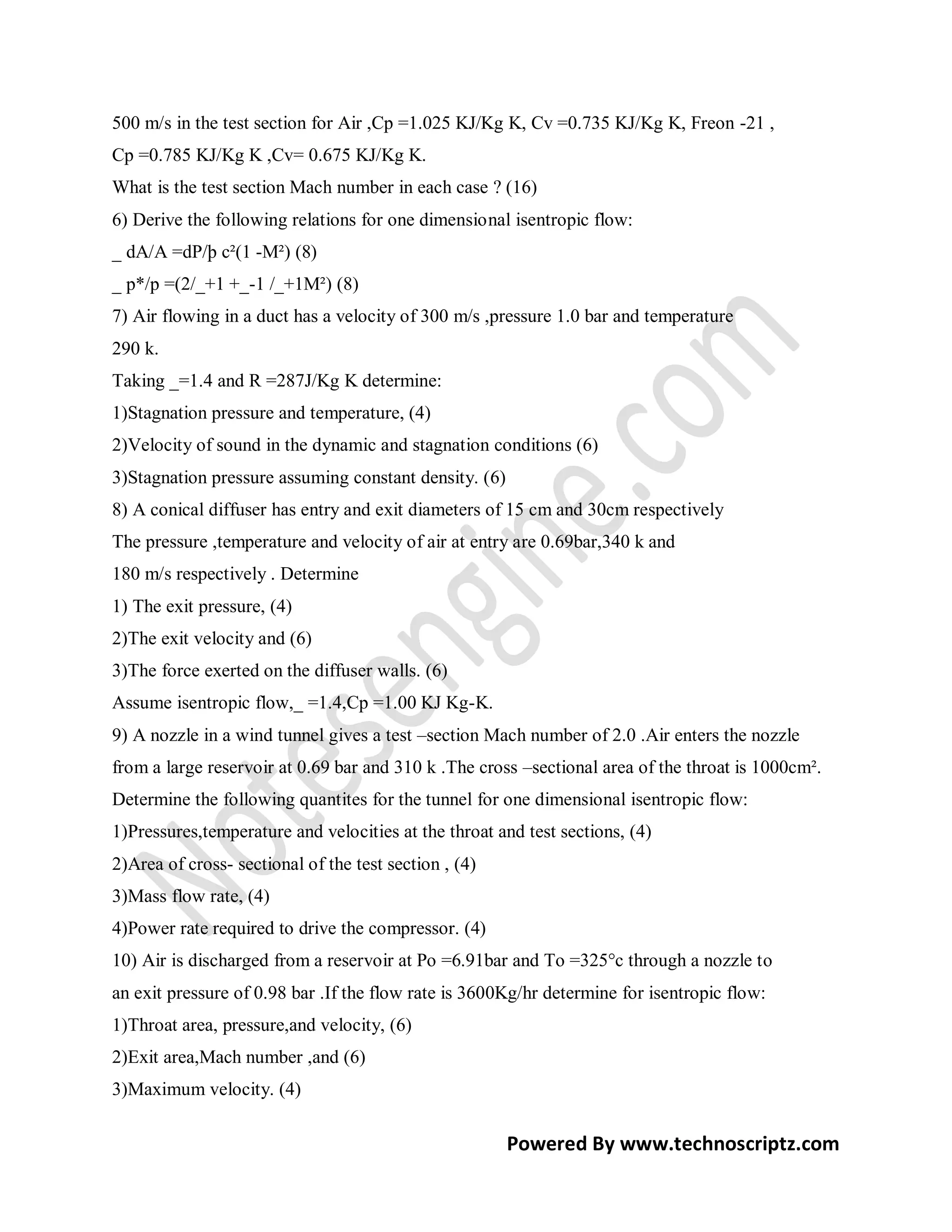 500 m/s in the test section for Air ,Cp =1.025 KJ/Kg K, Cv =0.735 KJ/Kg K, Freon -21 ,
Cp =0.785 KJ/Kg K ,Cv= 0.675 KJ/Kg K.
What is the test section Mach number in each case ? (16)
6) Derive the following relations for one dimensional isentropic flow:
_ dA/A =dP/þ c²(1 -M²) (8)
_ p*/p =(2/_+1 +_-1 /_+1M²) (8)
7) Air flowing in a duct has a velocity of 300 m/s ,pressure 1.0 bar and temperature
290 k.
Taking _=1.4 and R =287J/Kg K determine:
1)Stagnation pressure and temperature, (4)
2)Velocity of sound in the dynamic and stagnation conditions (6)
3)Stagnation pressure assuming constant density. (6)
8) A conical diffuser has entry and exit diameters of 15 cm and 30cm respectively
The pressure ,temperature and velocity of air at entry are 0.69bar,340 k and
180 m/s respectively . Determine
1) The exit pressure, (4)
2)The exit velocity and (6)
3)The force exerted on the diffuser walls. (6)
Assume isentropic flow,_ =1.4,Cp =1.00 KJ Kg-K.
9) A nozzle in a wind tunnel gives a test –section Mach number of 2.0 .Air enters the nozzle
from a large reservoir at 0.69 bar and 310 k .The cross –sectional area of the throat is 1000cm².
Determine the following quantites for the tunnel for one dimensional isentropic flow:
1)Pressures,temperature and velocities at the throat and test sections, (4)
2)Area of cross- sectional of the test section , (4)
3)Mass flow rate, (4)
4)Power rate required to drive the compressor. (4)
10) Air is discharged from a reservoir at Po =6.91bar and To =325°c through a nozzle to
an exit pressure of 0.98 bar .If the flow rate is 3600Kg/hr determine for isentropic flow:
1)Throat area, pressure,and velocity, (6)
2)Exit area,Mach number ,and (6)
3)Maximum velocity. (4)

                                                       Powered By www.technoscriptz.com
 