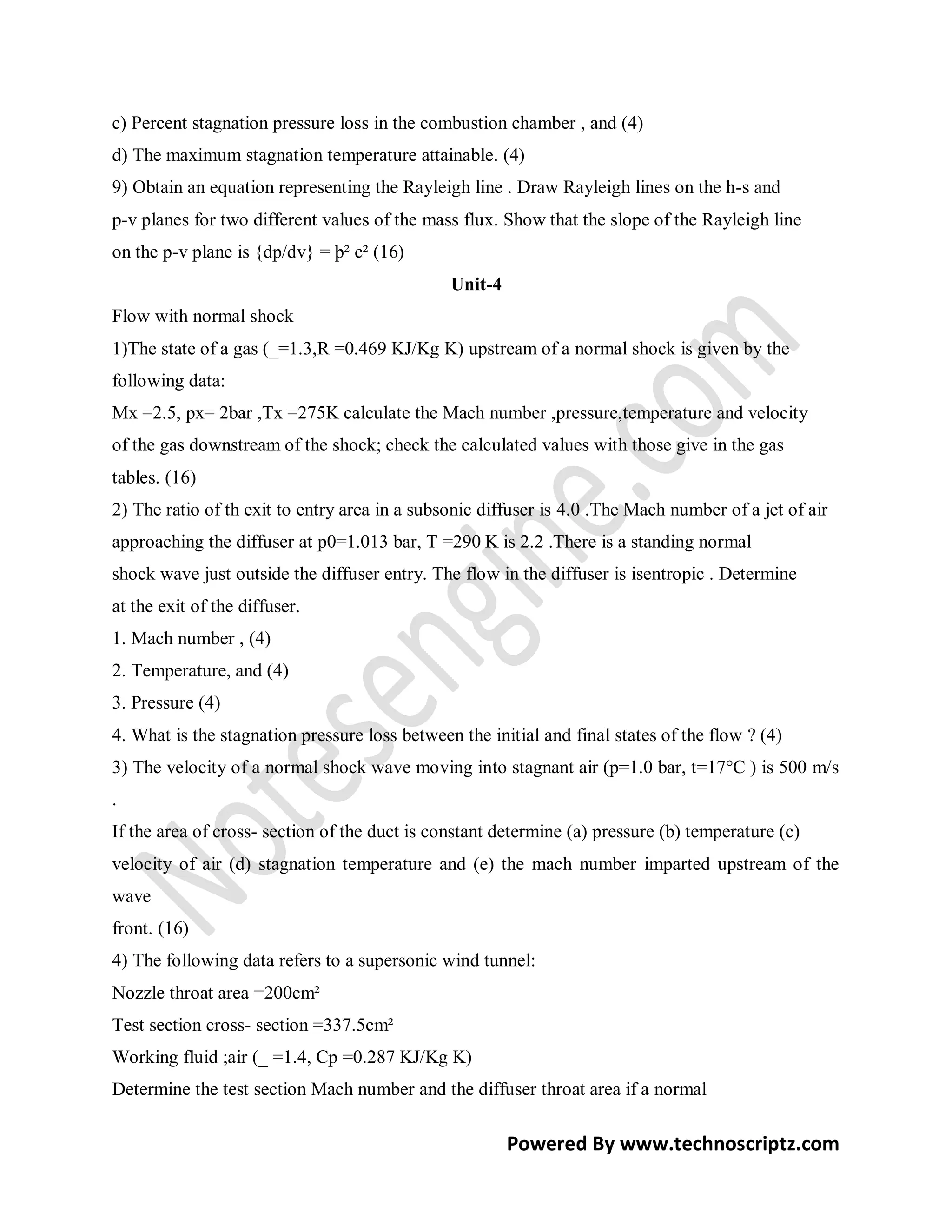 c) Percent stagnation pressure loss in the combustion chamber , and (4)
d) The maximum stagnation temperature attainable. (4)
9) Obtain an equation representing the Rayleigh line . Draw Rayleigh lines on the h-s and
p-v planes for two different values of the mass flux. Show that the slope of the Rayleigh line
on the p-v plane is {dp/dv} = þ² c² (16)
                                               Unit-4
Flow with normal shock
1)The state of a gas (_=1.3,R =0.469 KJ/Kg K) upstream of a normal shock is given by the
following data:
Mx =2.5, px= 2bar ,Tx =275K calculate the Mach number ,pressure,temperature and velocity
of the gas downstream of the shock; check the calculated values with those give in the gas
tables. (16)
2) The ratio of th exit to entry area in a subsonic diffuser is 4.0 .The Mach number of a jet of air
approaching the diffuser at p0=1.013 bar, T =290 K is 2.2 .There is a standing normal
shock wave just outside the diffuser entry. The flow in the diffuser is isentropic . Determine
at the exit of the diffuser.
1. Mach number , (4)
2. Temperature, and (4)
3. Pressure (4)
4. What is the stagnation pressure loss between the initial and final states of the flow ? (4)
3) The velocity of a normal shock wave moving into stagnant air (p=1.0 bar, t=17°C ) is 500 m/s
.
If the area of cross- section of the duct is constant determine (a) pressure (b) temperature (c)
velocity of air (d) stagnation temperature and (e) the mach number imparted upstream of the
wave
front. (16)
4) The following data refers to a supersonic wind tunnel:
Nozzle throat area =200cm²
Test section cross- section =337.5cm²
Working fluid ;air (_ =1.4, Cp =0.287 KJ/Kg K)
Determine the test section Mach number and the diffuser throat area if a normal

                                                        Powered By www.technoscriptz.com
 