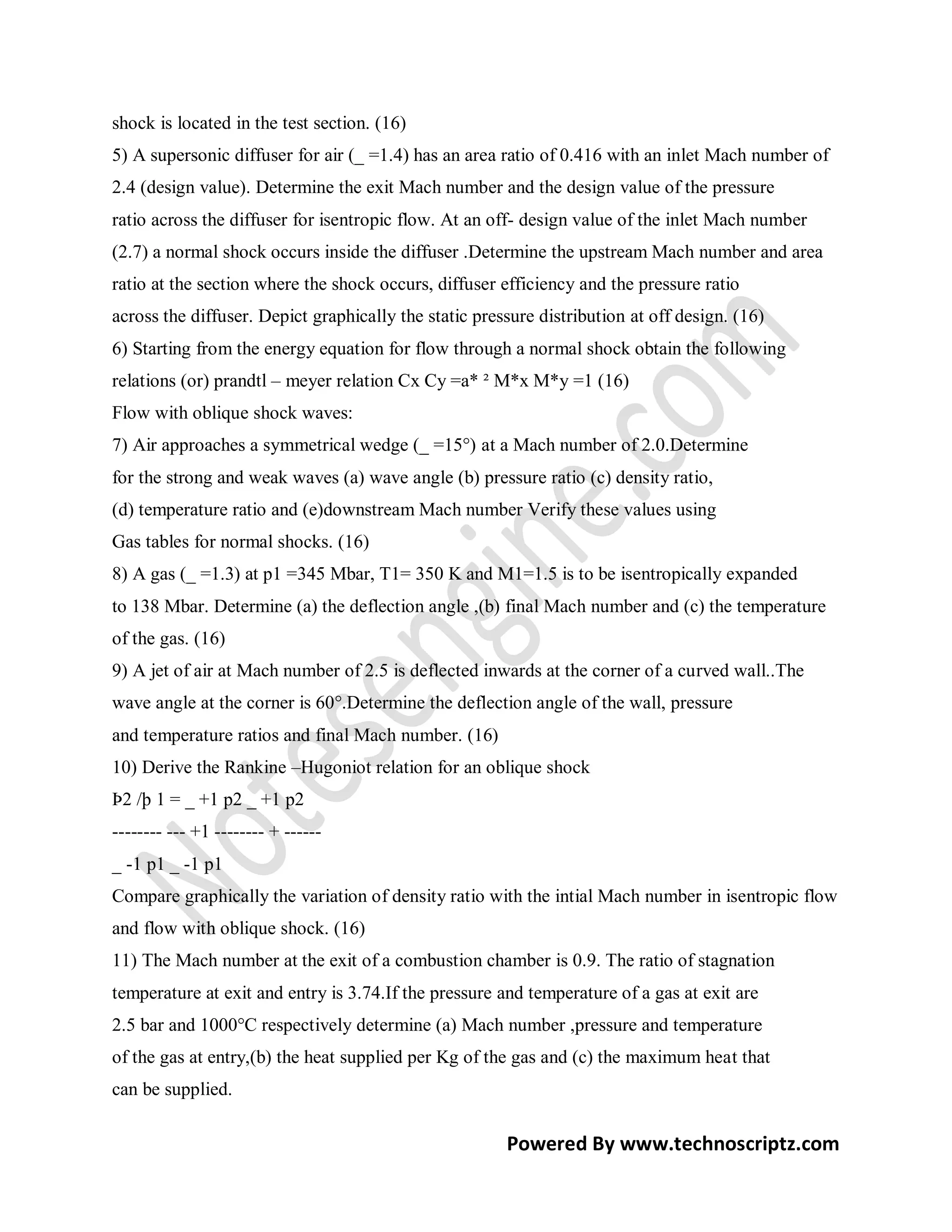 shock is located in the test section. (16)
5) A supersonic diffuser for air (_ =1.4) has an area ratio of 0.416 with an inlet Mach number of
2.4 (design value). Determine the exit Mach number and the design value of the pressure
ratio across the diffuser for isentropic flow. At an off- design value of the inlet Mach number
(2.7) a normal shock occurs inside the diffuser .Determine the upstream Mach number and area
ratio at the section where the shock occurs, diffuser efficiency and the pressure ratio
across the diffuser. Depict graphically the static pressure distribution at off design. (16)
6) Starting from the energy equation for flow through a normal shock obtain the following
relations (or) prandtl – meyer relation Cx Cy =a* ² M*x M*y =1 (16)
Flow with oblique shock waves:
7) Air approaches a symmetrical wedge (_ =15°) at a Mach number of 2.0.Determine
for the strong and weak waves (a) wave angle (b) pressure ratio (c) density ratio,
(d) temperature ratio and (e)downstream Mach number Verify these values using
Gas tables for normal shocks. (16)
8) A gas (_ =1.3) at p1 =345 Mbar, T1= 350 K and M1=1.5 is to be isentropically expanded
to 138 Mbar. Determine (a) the deflection angle ,(b) final Mach number and (c) the temperature
of the gas. (16)
9) A jet of air at Mach number of 2.5 is deflected inwards at the corner of a curved wall..The
wave angle at the corner is 60°.Determine the deflection angle of the wall, pressure
and temperature ratios and final Mach number. (16)
10) Derive the Rankine –Hugoniot relation for an oblique shock
Þ2 /þ 1 = _ +1 p2 _ +1 p2
-------- --- +1 -------- + ------
_ -1 p1 _ -1 p1
Compare graphically the variation of density ratio with the intial Mach number in isentropic flow
and flow with oblique shock. (16)
11) The Mach number at the exit of a combustion chamber is 0.9. The ratio of stagnation
temperature at exit and entry is 3.74.If the pressure and temperature of a gas at exit are
2.5 bar and 1000°C respectively determine (a) Mach number ,pressure and temperature
of the gas at entry,(b) the heat supplied per Kg of the gas and (c) the maximum heat that
can be supplied.

                                                       Powered By www.technoscriptz.com
 
