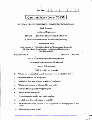 ~
Question Paper Code : 2385.5
B.E./B.Tech. DEGREE EXAMINATION, NOVEMBER/DECEMBER 2018.
Sixth Semester
Mechanical E~gineering
ME 2352·- DESIGN OF TRANSMISSION SYSTEMS
(Common to Mechanical and Automation Engineering)
(Regulations 2008)
(Also common to PTME 2352 -. Design ofTransmission System for
B.E. (Part-Time) Fifth Semester- Mechanical Engineering-
Regulations 200~)
Time·: Three hours Maximum : 100 marks
1.
2.
3.
4.
5.
6.
7.
8.
9.
Use of Approved Design Data Books permitted.
Any •missing data may be suitably assumed.
Answer ALL questions.
PART A--=- (10 x 2 = 20 marks)
What is the condition to transmit maximum power in a flat belt drive?
How the wire ropes are designated?
Backlash of Spur gear depends on which of two factors?.
What are the common profiles used for gear tooth?
State the.ttdvantages of herring bone gear.
What is a zerol bevel gears?
Draw the ray diagram for a six speed gear box. ·
In which gear-drive, self-locking is available?
What is the axia~ force required at the engagement and disengagement of cone
clutch?
10. What is a self-locking brake?
l
::.'
BIBIN.C / ASSOCIATE PROFESSOR / MECHANICAL ENGINEERING / RMK COLLEGE OF ENGINEERING AND TECHNOLOGY 1
 