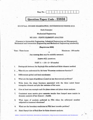 Question Paper Code : 23856
B.E./B.Tech. DEGREE EXAMINATION, NOvEMBER/DECEMBER 2018.
Sixth Semester
Me~hanical Engineering
ME 2353 :_FINITE ELEMENT ANALYSIS. ~ '- . - : .
(Common to Automobile Engineering, I~dustrial Engineering and Management,
Mechanical and AutomationEngineering and Mechanical Engin~ering (sandwich)l
.. .
(Regulations 2008)
Tiine : Three hours Maximum: 100 marks
...
Any missing ciata may be suitably assumed.
An~wer ALL questions.
PARTA- (10 x 2 = 20marks)
1. Distinguish between the Rayleigh-Ritz method and :6Dite.element method.
2. .. vv.ha.t do you understand by the· terin "Piecewise continuous function"?
3. . Differentiate global and local coardinates:
'
4. What are the types-of prol>lems ~reated as ook dimensional problems?
5. Write down the sha~ functions .associated with the three noded linear
triangular ele.ment and plot the variation of the· same.
6. Give atJeast on~ example each for plane stress and· plane strain analysis.. / ~ ' . . ' .
7. Consistent mass matrix gives aCcui'ate results than lumped mass ma~rix in
dynamic analysis of bar element -,Justify.
8. · · What types of analysis preferred in FEA when the structural member
subjected to transient Vibrations'?
9~ What" are the boundary conditions :i:ri. FEA heat transfer problem?~ . . .,
10. State Darcy'slawoffluid {low for finite element analysis.
BIBIN.C / ASSOCIATE PROFESSOR / MECHANICAL ENGINEERING / RMK COLLEGE OF ENGINEERING AND TECHNOLOGY 1
 