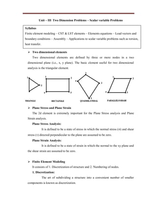 Unit – III Two Dimension Problems – Scalar variable Problems
 Two dimensional elements
Two dimensional elements are defined by three or more nodes in a two
dimensional plane (i.e., x, y plane). The basic element useful for two dimensional
analysis is the triangular element.
 Plane Stress and Plane Strain
The 2d element is extremely important for the Plane Stress analysis and Plane
Strain analysis.
Plane Stress Analysis:
It is defined to be a state of stress in which the normal stress () and shear
stress () directed perpendicular to the plane are assumed to be zero.
Plane Strain Analysis:
It is defined to be a state of strain in which the normal to the xy plane and
the shear strain are assumed to be zero.
 Finite Element Modeling
It consists of 1. Discretization of structure and 2. Numbering of nodes.
1. Discretization:
The art of subdividing a structure into a convenient number of smaller
components is known as discretization.
Syllabus
Finite element modeling – CST & LST elements – Elements equations – Load vectors and
boundary conditions – Assembly – Applications to scalar variable problems such as torsion,
heat transfer.
 