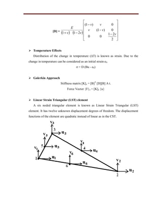[D] =
   
















2
21
00
0)1(
0)1(
211 v
vv
vv
vv
E
 Temperature Effects
Distribution of the change in temperature (ΔT) is known as strain. Due to the
change in temperature can be considered as an initial strain e0.
σ = D (Bu - e0)
 Galerkin Approach
Stiffness matrix [K]e = [B]T
[D][B] A t.
Force Vector {F}e = [K]e {u}
 Linear Strain Triangular (LST) element
A six noded triangular element is known as Linear Strain Triangular (LST)
element. It has twelve unknown displacement degrees of freedom. The displacement
functions of the element are quadratic instead of linear as in the CST.
 