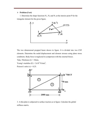  Problem (I set)
1. Determine the shape functions N1, N2 and N3 at the interior point P for the
triangular element for the given figure.
The two dimensional propped beam shown in figure. It is divided into two CST
elements. Determine the nodal displacement and element stresses using plane stress
conditions. Body force is neglected in comparison with the external forces.
Take, Thickness (t) = 10mm,
Young’s modulus (E) = 2x105
N/mm2
,
Poisson’s ratio (v) = 0.25.
3. A thin plate is subjected to surface traction as in figure. Calculate the global
stiffness matrix.
 