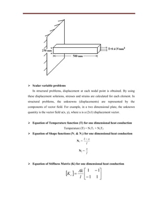  Scalar variable problems
In structural problems, displacement at each nodal point is obtained. By using
these displacement solutions, stresses and strains are calculated for each element. In
structural problems, the unknowns (displacements) are represented by the
components of vector field. For example, in a two dimensional plate, the unknown
quantity is the vector field u(x, y), where u is a (2x1) displacement vector.
 Equation of Temperature function (T) for one dimensional heat conduction
Temperature (T) = N1T1 + N2T2
 Equation of Shape functions (N1 & N2) for one dimensional heat conduction
N1 =
l
xl 
N2 =
l
x
 Equation of Stiffness Matrix (K) for one dimensional heat conduction
  








11
11
l
Ak
Kc
 