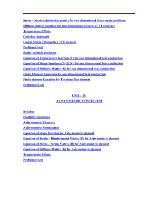 Stress – Strain relationship matrix for two dimensional plane strain problems
Stiffness matrix equation for two dimensional element (CST element)
Temperature Effects
Galerkin Approach
Linear Strain Triangular (LST) element
Problem (I set)
Scalar variable problems
Equation of Temperature function (T) for one dimensional heat conduction
Equation of Shape functions (N1 & N2) for one dimensional heat conduction
Equation of Stiffness Matrix (K) for one dimensional heat conduction
Finite Element Equations for one dimensional heat conduction
Finite element Equation for Torsional Bar element
Problem (II set)
UNIT – IV
AXISYMMETRIC CONTINUUM
Syllabus
Elasticity Equations
Axisymmetric Elements
Axisymmetric Formulation
Equation of shape function for Axisymmetric element
Equation of Strain – Displacement Matrix [B] for Axisymmetric element
Equation of Stress – Strain Matrix [D] for Axisymmetric element
Equation of Stiffness Matrix [K] for Axisymmetric element
Temperature Effects
Problem (I set)
 