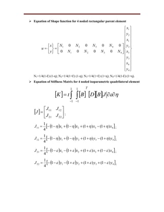 Equation of Shape function for 4 noded rectangular parent element








































4
4
3
3
2
1
2
1
4321
4321
0000
0000
y
x
y
x
y
x
y
x
NNNN
NNNN
y
x
u
N1=1/4(1-Ɛ) (1-ɳ); N2=1/4(1+Ɛ) (1-ɳ); N3=1/4(1+Ɛ) (1+ɳ); N4=1/4(1-Ɛ) (1+ɳ).
 Equation of Stiffness Matrix for 4 noded isoparametric quadrilateral element
         
JBDBtK
T1
1
1
1
  






2221
1211
JJ
JJ
J ;
    432111 )1()1(11
4
1
xxxxJ   ;
    432112 )1()1(11
4
1
yyyyJ   ;
    432121 )1()1(11
4
1
xxxxJ   ;
    432122 )1()1(11
4
1
yyyyJ   ;
 