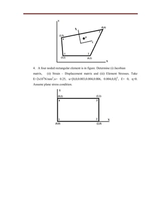 4. A four noded rectangular element is in figure. Determine (i) Jacobian
matrix, (ii) Strain – Displacement matrix and (iii) Element Stresses. Take
E=2x105
N/mm2
,υ= 0.25, u=[0,0,0.003,0.004,0.006, 0.004,0,0]T
, Ɛ= 0, ɳ=0.
Assume plane stress condition.
 