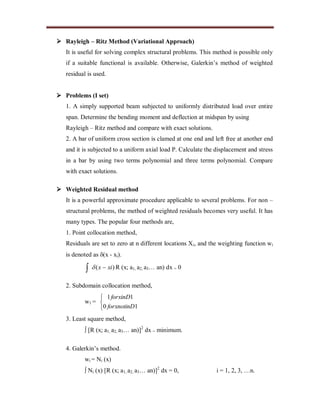  Rayleigh – Ritz Method (Variational Approach)
It is useful for solving complex structural problems. This method is possible only
if a suitable functional is available. Otherwise, Galerkin’s method of weighted
residual is used.
 Problems (I set)
1. A simply supported beam subjected to uniformly distributed load over entire
span. Determine the bending moment and deflection at midspan by using
Rayleigh – Ritz method and compare with exact solutions.
2. A bar of uniform cross section is clamed at one end and left free at another end
and it is subjected to a uniform axial load P. Calculate the displacement and stress
in a bar by using two terms polynomial and three terms polynomial. Compare
with exact solutions.
 Weighted Residual method
It is a powerful approximate procedure applicable to several problems. For non –
structural problems, the method of weighted residuals becomes very useful. It has
many types. The popular four methods are,
1. Point collocation method,
Residuals are set to zero at n different locations Xi, and the weighting function wi
is denoted as (x - xi).
)( xix   R (x; a1, a2, a3… an) dx = 0
2. Subdomain collocation method,
w1 =



10
11
forxnotinD
forxinD
3. Least square method,
 [R (x; a1, a2, a3… an)]2
dx = minimum.
4. Galerkin’s method.
wi = Ni (x)
 Ni (x) [R (x; a1, a2, a3… an)]2
dx = 0, i = 1, 2, 3, …n.
 
