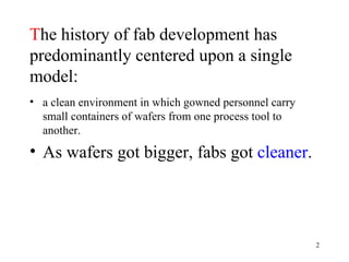 T he history of fab development has predominantly centered upon a single model: a clean environment in which gowned personnel carry small containers of wafers from one process tool to another. As wafers got bigger, fabs got  cleaner .   