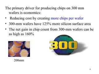 The primary driver for producing chips on 300 mm wafers is economics: Reducing cost by creating  more chips per wafer 300-mm wafers have 125% more silicon surface area The net gain in chip count from 300-mm wafers can be as high as 160%  200mm 