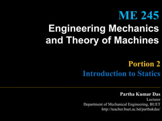 ME 245
Engineering Mechanics
and Theory of Machines
Portion 2
Introduction to Statics
Partha Kumar Das
Lecturer
Department of Mechanical Engineering, BUET
http://teacher.buet.ac.bd/parthakdas/
 