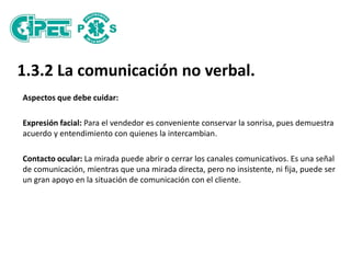 1.3.2 La comunicación no verbal.
Aspectos que debe cuidar:
Expresión facial: Para el vendedor es conveniente conservar la sonrisa, pues demuestra
acuerdo y entendimiento con quienes la intercambian.
Contacto ocular: La mirada puede abrir o cerrar los canales comunicativos. Es una señal
de comunicación, mientras que una mirada directa, pero no insistente, ni fija, puede ser
un gran apoyo en la situación de comunicación con el cliente.
 