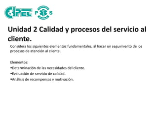 Unidad 2 Calidad y procesos del servicio al
cliente.
Considera los siguientes elementos fundamentales, al hacer un seguimiento de los
procesos de atención al cliente.
Elementos:
Determinación de las necesidades del cliente.
Evaluación de servicio de calidad.
Análisis de recompensas y motivación.
 
