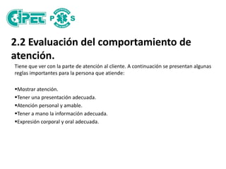 2.2 Evaluación del comportamiento de
atención.
Tiene que ver con la parte de atención al cliente. A continuación se presentan algunas
reglas importantes para la persona que atiende:
Mostrar atención.
Tener una presentación adecuada.
Atención personal y amable.
Tener a mano la información adecuada.
Expresión corporal y oral adecuada.
 